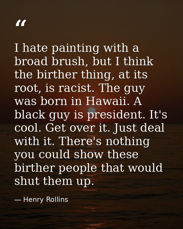 I hate painting with a broad brush, but I think the birther thing, at its root, is racist. The guy was born in Hawaii. A — Henry Rollins