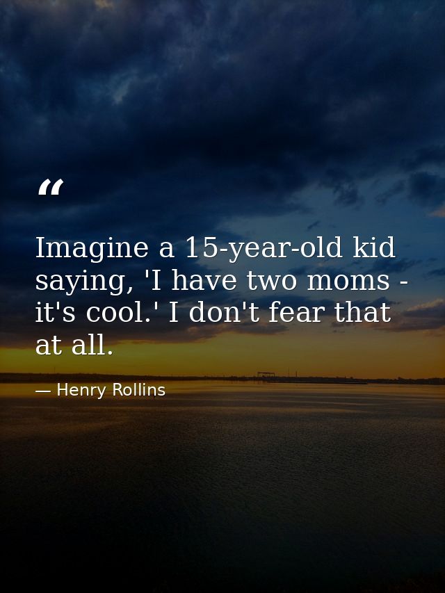 Imagine a 15-year-old kid saying, 'I have two moms - it's cool.' I don't fear that at all. — Henry Rollins