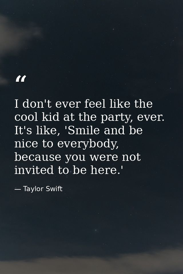 I don't ever feel like the cool kid at the party, ever. It's like, 'Smile and be nice to everybody, because you were not — Taylor Swift