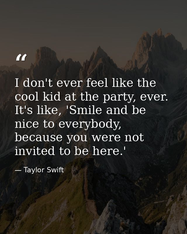 I don't ever feel like the cool kid at the party, ever. It's like, 'Smile and be nice to everybody, because you were not — Taylor Swift