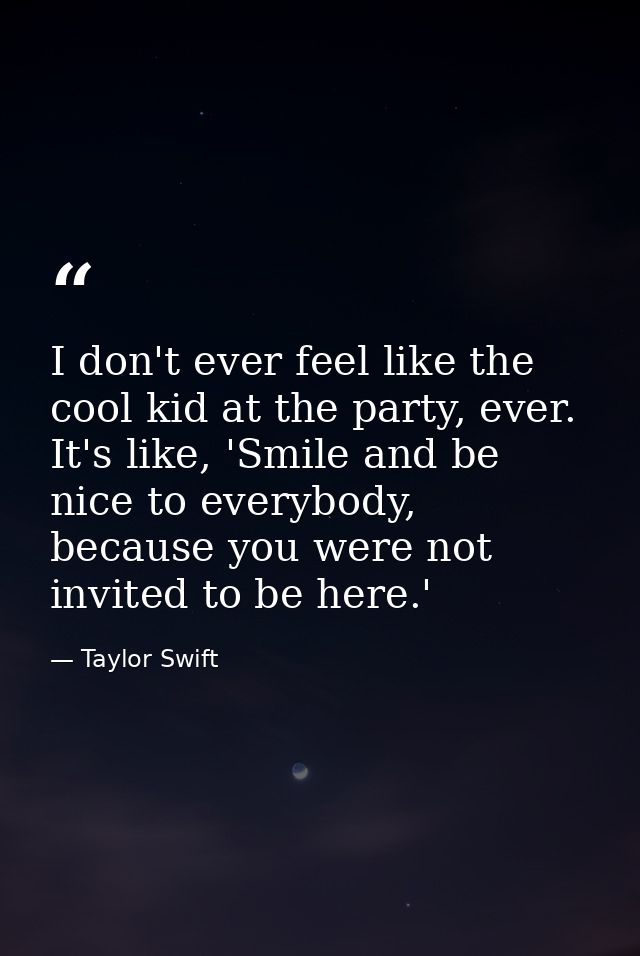 I don't ever feel like the cool kid at the party, ever. It's like, 'Smile and be nice to everybody, because you were not — Taylor Swift