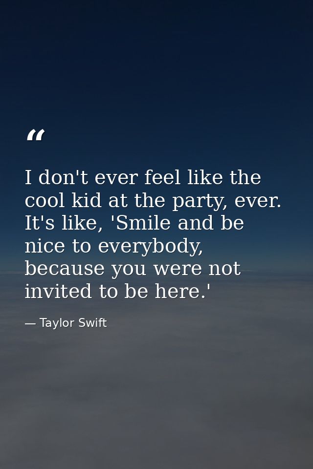 I don't ever feel like the cool kid at the party, ever. It's like, 'Smile and be nice to everybody, because you were not — Taylor Swift