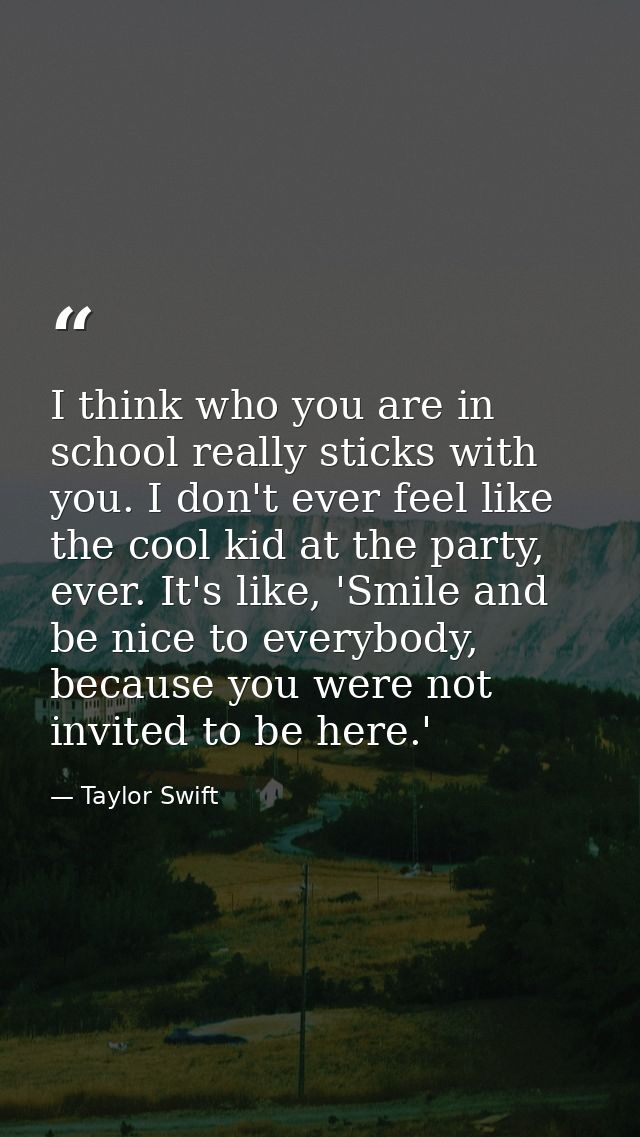 I think who you are in school really sticks with you. I don't ever feel like the cool kid at the party, ever. It's like, — Taylor Swift