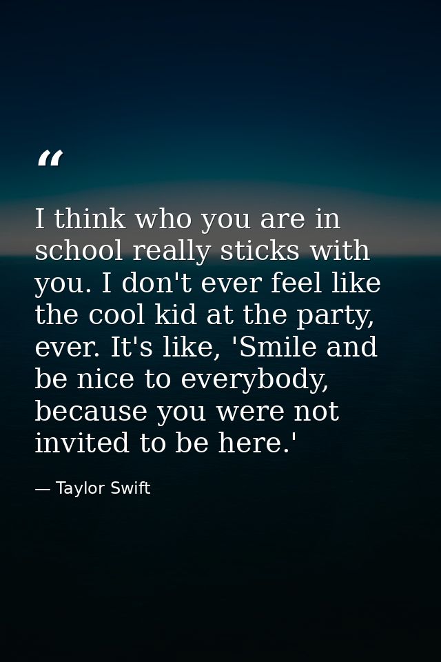 I think who you are in school really sticks with you. I don't ever feel like the cool kid at the party, ever. It's like, — Taylor Swift
