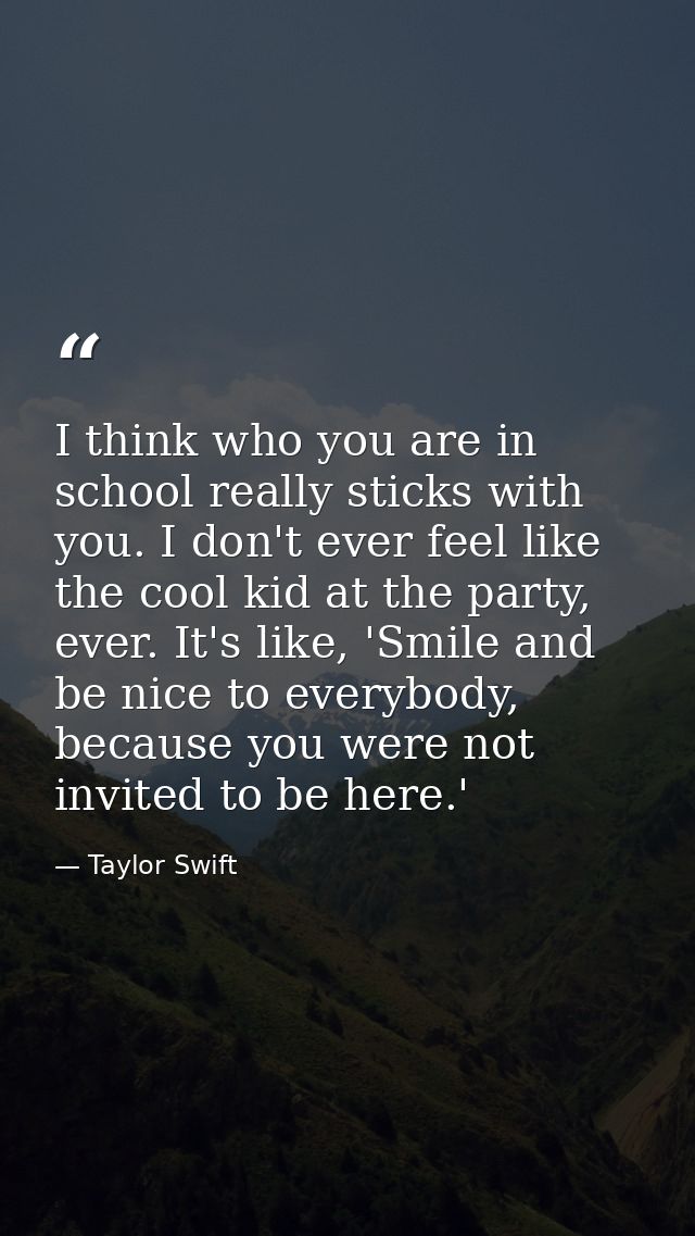 I think who you are in school really sticks with you. I don't ever feel like the cool kid at the party, ever. It's like, — Taylor Swift