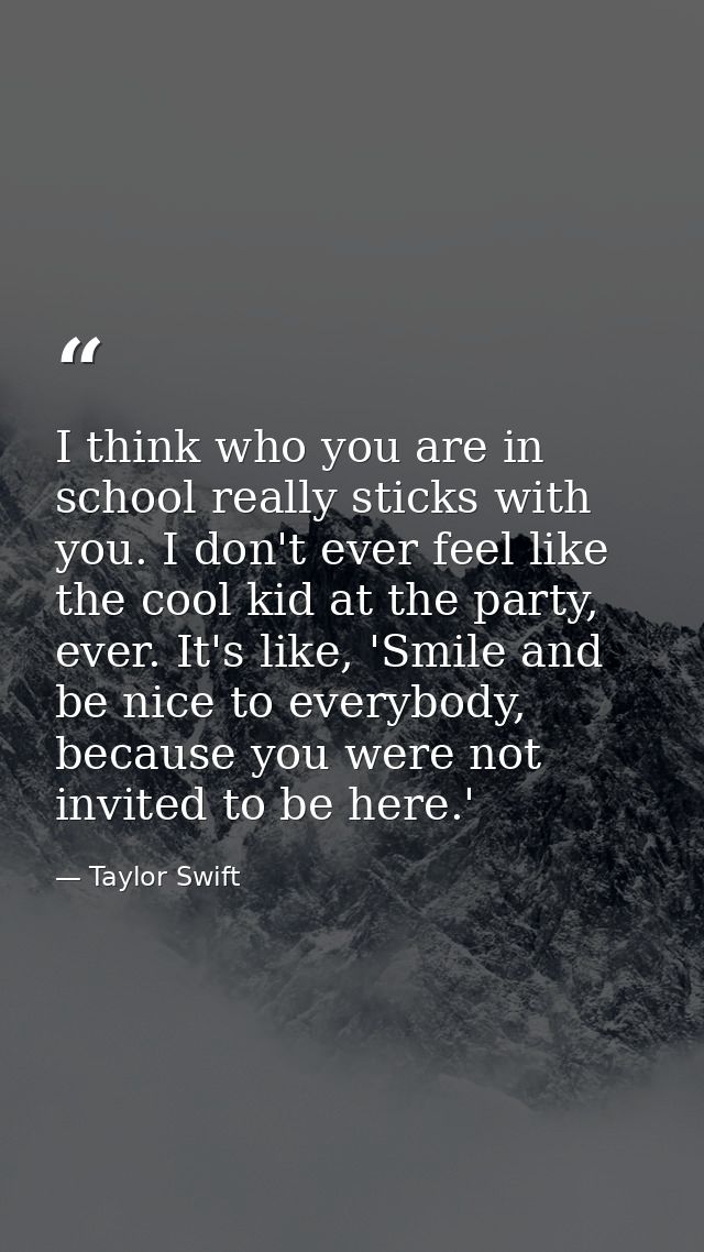 I think who you are in school really sticks with you. I don't ever feel like the cool kid at the party, ever. It's like, — Taylor Swift