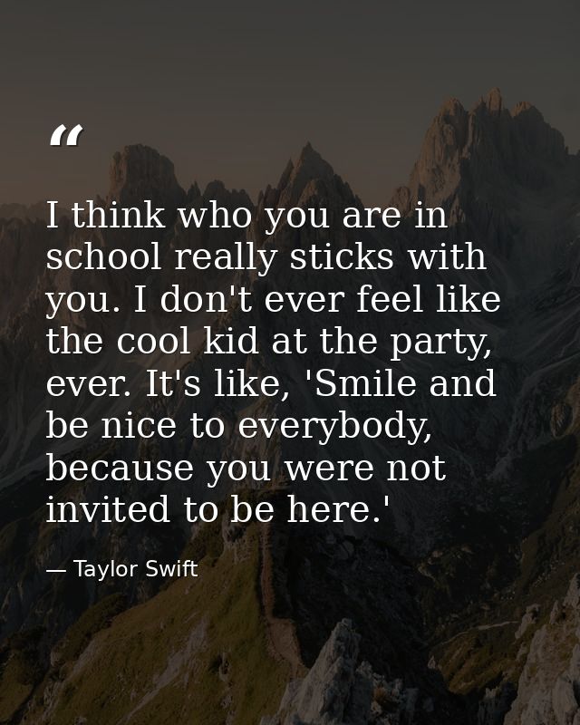 I think who you are in school really sticks with you. I don't ever feel like the cool kid at the party, ever. It's like, — Taylor Swift