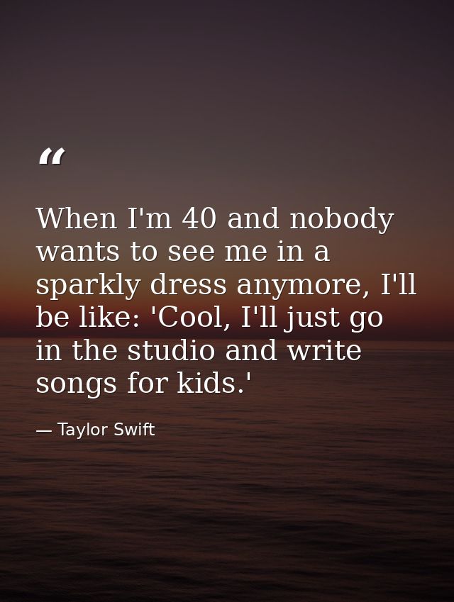 When I'm 40 and nobody wants to see me in a sparkly dress anymore, I'll be like: 'Cool, I'll just go in the studio and w — Taylor Swift