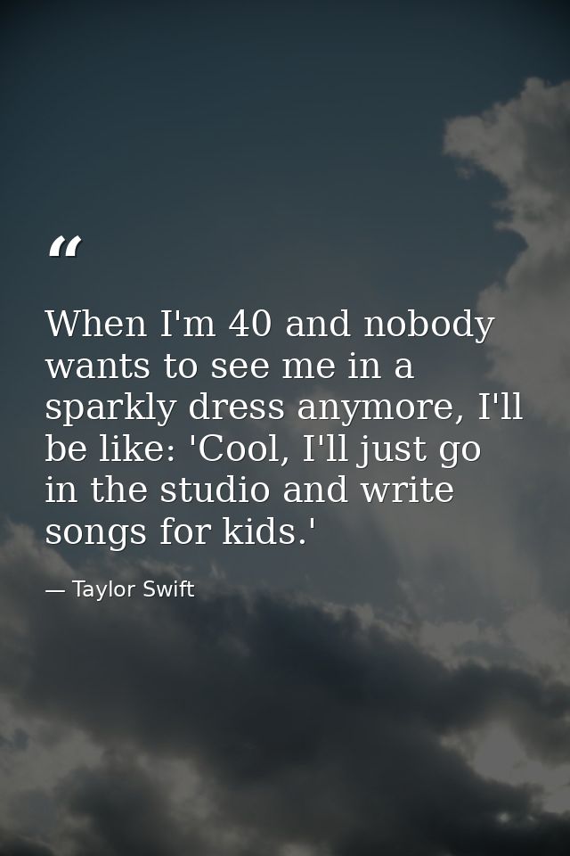 When I'm 40 and nobody wants to see me in a sparkly dress anymore, I'll be like: 'Cool, I'll just go in the studio and w — Taylor Swift