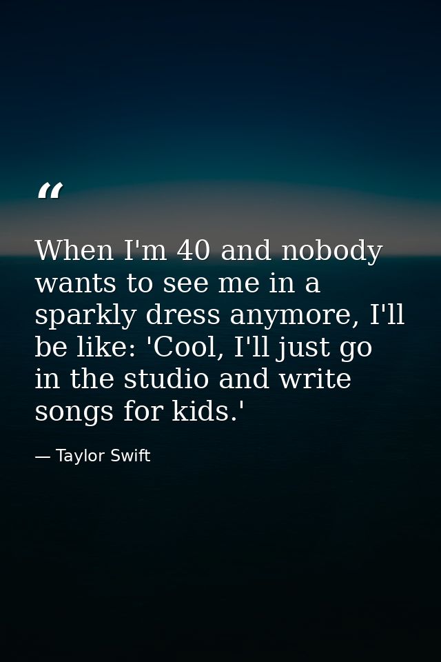 When I'm 40 and nobody wants to see me in a sparkly dress anymore, I'll be like: 'Cool, I'll just go in the studio and w — Taylor Swift