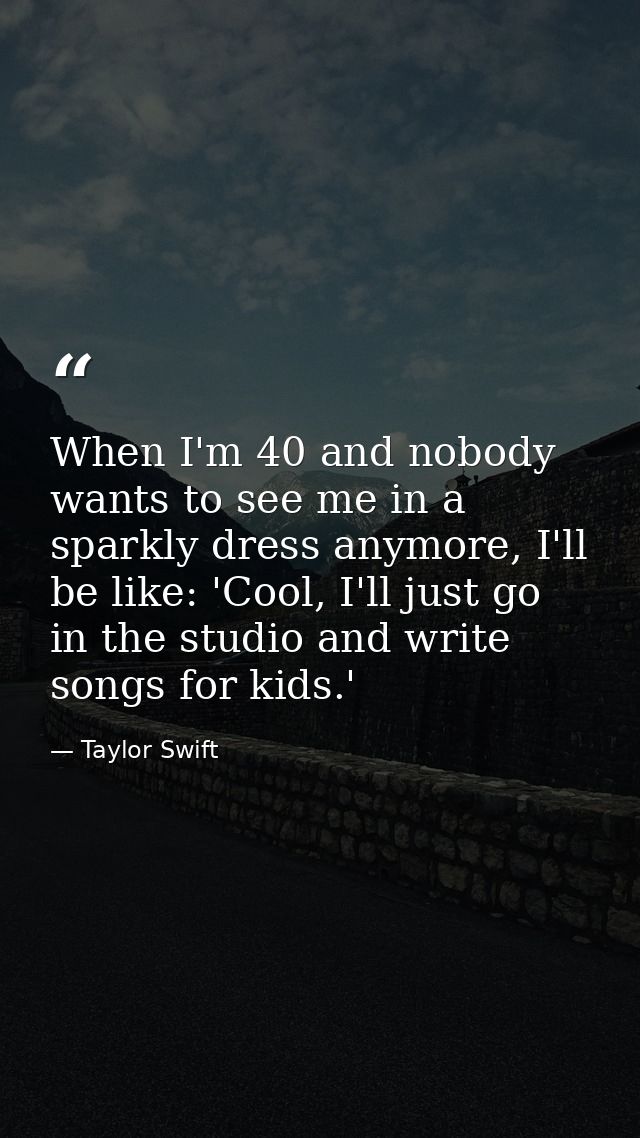 When I'm 40 and nobody wants to see me in a sparkly dress anymore, I'll be like: 'Cool, I'll just go in the studio and w — Taylor Swift