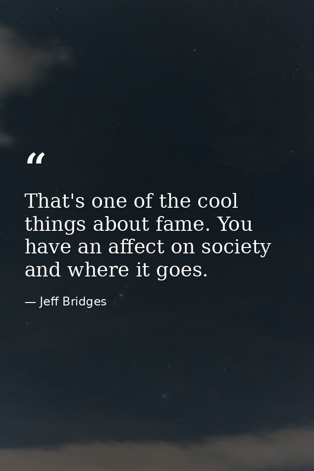That's one of the cool things about fame. You have an affect on society and where it goes. — Jeff Bridges