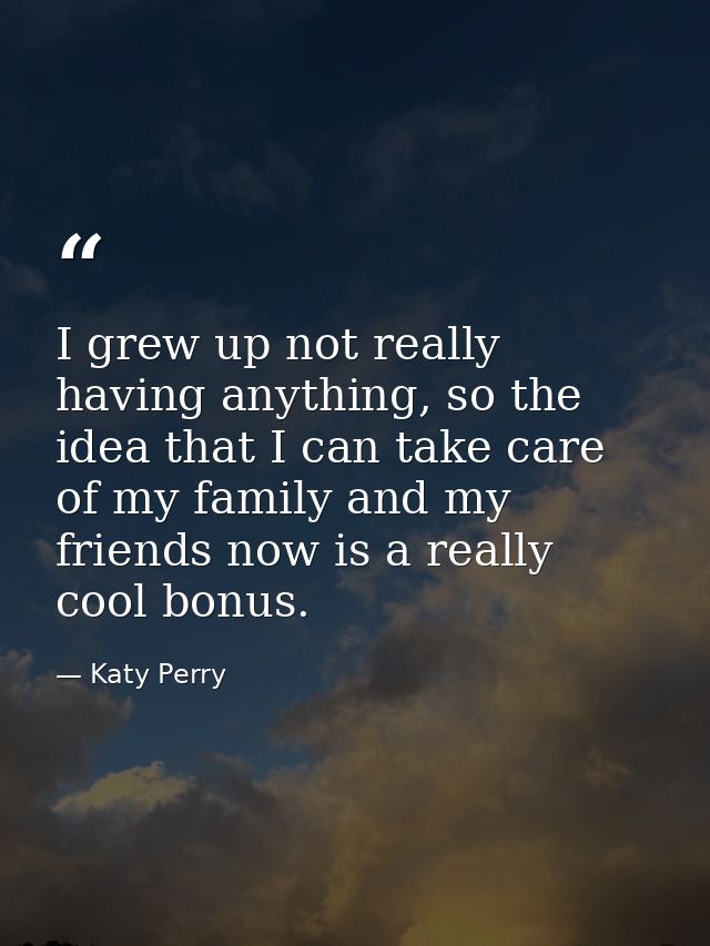 I grew up not really having anything, so the idea that I can take care of my family and my friends now is a really cool  — Katy Perry