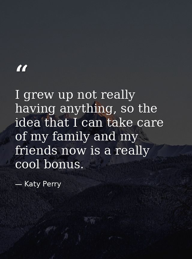 I grew up not really having anything, so the idea that I can take care of my family and my friends now is a really cool  — Katy Perry