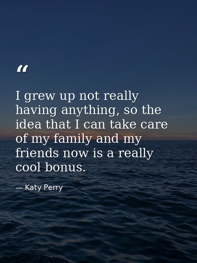 I grew up not really having anything, so the idea that I can take care of my family and my friends now is a really cool  — Katy Perry