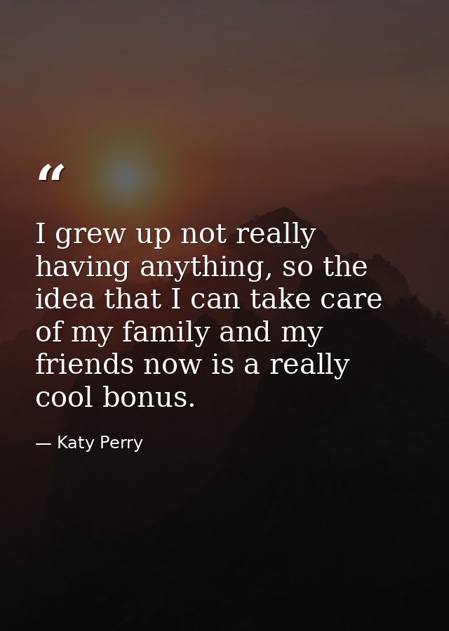 I grew up not really having anything, so the idea that I can take care of my family and my friends now is a really cool  — Katy Perry