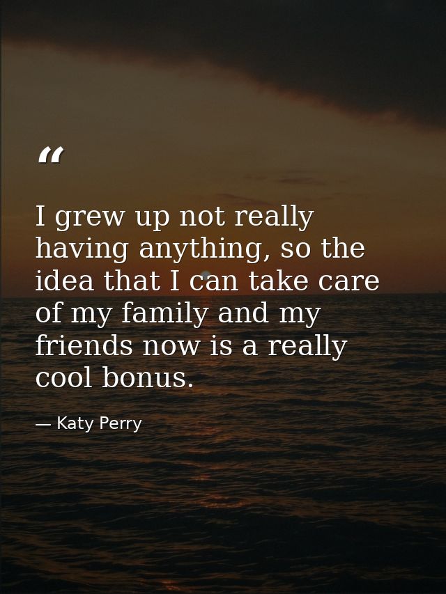 I grew up not really having anything, so the idea that I can take care of my family and my friends now is a really cool  — Katy Perry