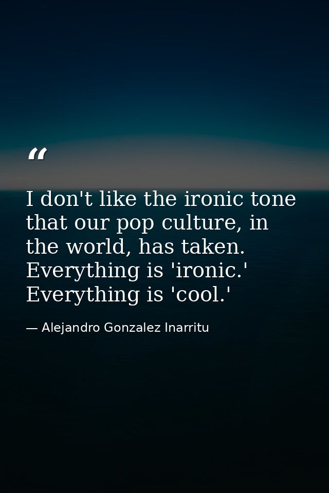 I don't like the ironic tone that our pop culture, in the world, has taken. Everything is 'ironic.' Everything is 'cool. — Alejandro Gonzalez Inarritu