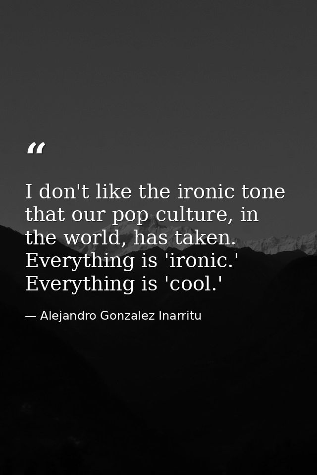 I don't like the ironic tone that our pop culture, in the world, has taken. Everything is 'ironic.' Everything is 'cool. — Alejandro Gonzalez Inarritu