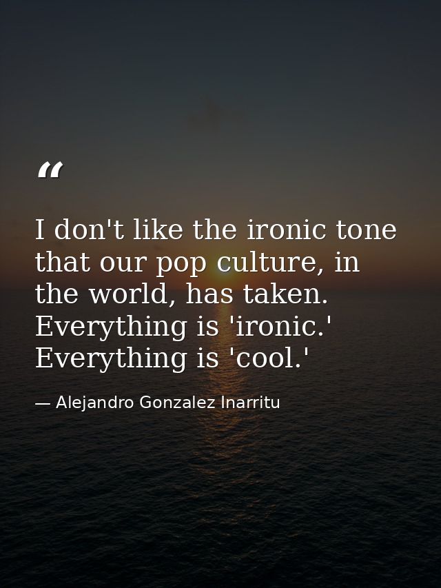 I don't like the ironic tone that our pop culture, in the world, has taken. Everything is 'ironic.' Everything is 'cool. — Alejandro Gonzalez Inarritu