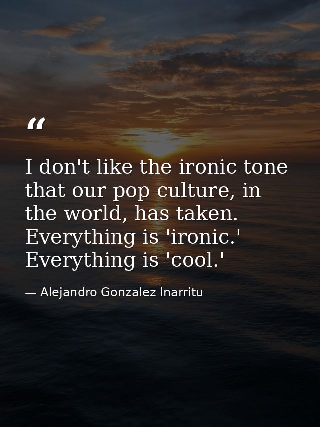 I don't like the ironic tone that our pop culture, in the world, has taken. Everything is 'ironic.' Everything is 'cool. — Alejandro Gonzalez Inarritu