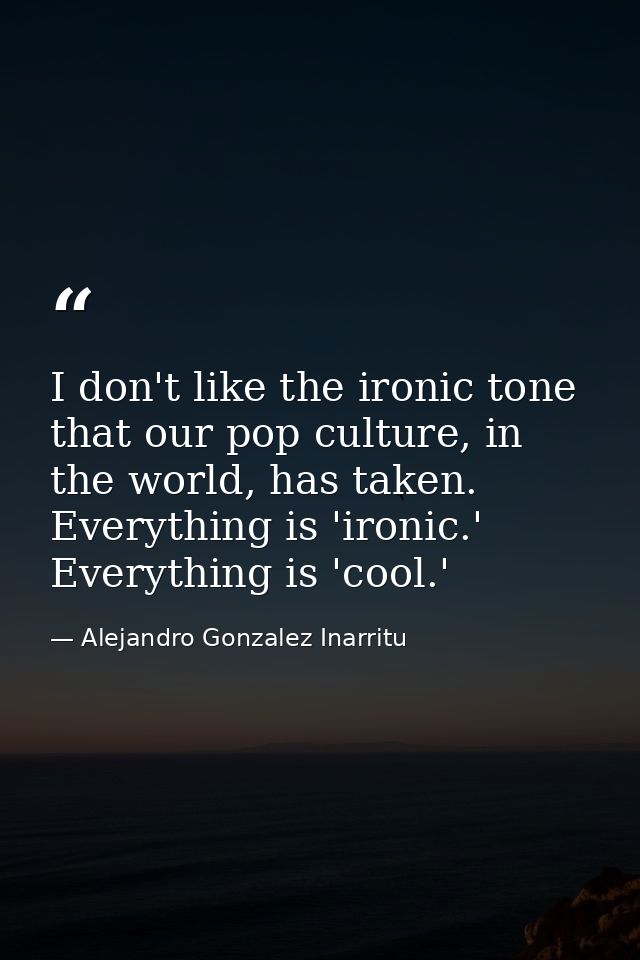 I don't like the ironic tone that our pop culture, in the world, has taken. Everything is 'ironic.' Everything is 'cool. — Alejandro Gonzalez Inarritu