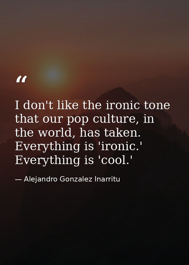 I don't like the ironic tone that our pop culture, in the world, has taken. Everything is 'ironic.' Everything is 'cool. — Alejandro Gonzalez Inarritu