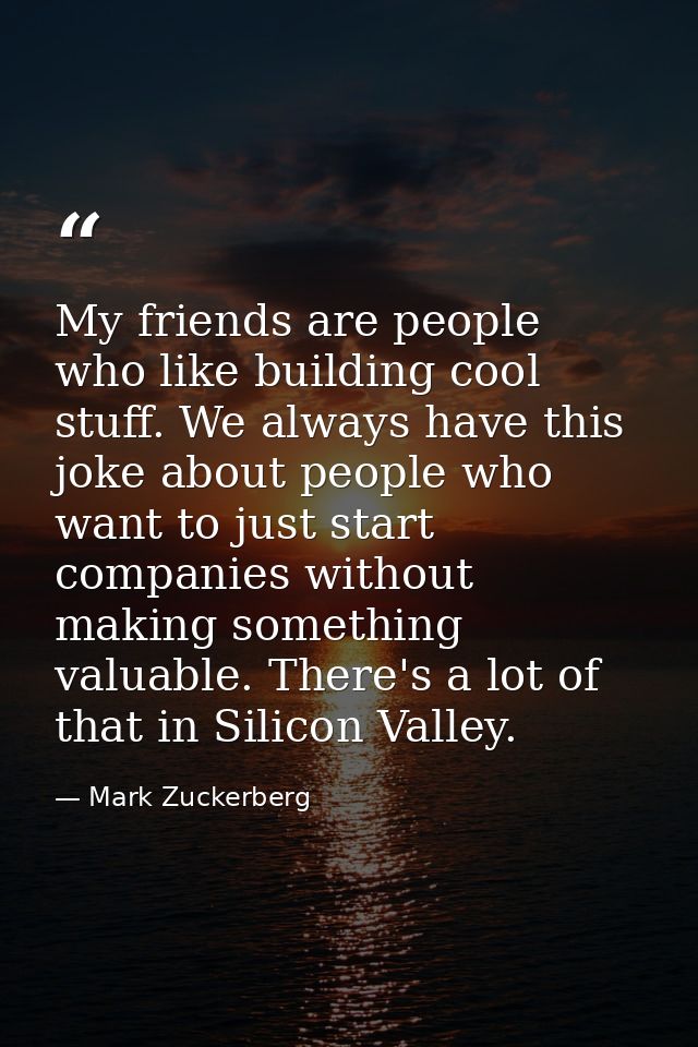 My friends are people who like building cool stuff. We always have this joke about people who want to just start compani — Mark Zuckerberg