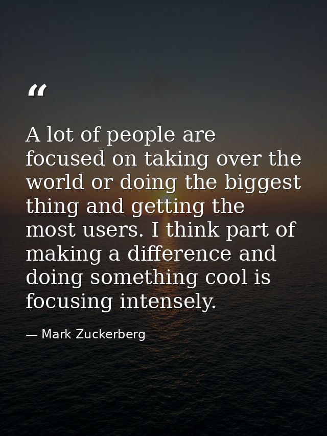A lot of people are focused on taking over the world or doing the biggest thing and getting the most users. I think part — Mark Zuckerberg