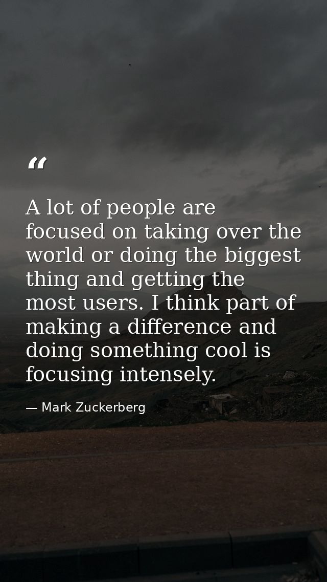 A lot of people are focused on taking over the world or doing the biggest thing and getting the most users. I think part — Mark Zuckerberg