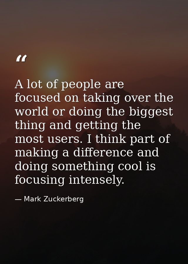 A lot of people are focused on taking over the world or doing the biggest thing and getting the most users. I think part — Mark Zuckerberg