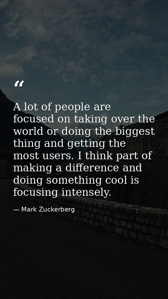 A lot of people are focused on taking over the world or doing the biggest thing and getting the most users. I think part — Mark Zuckerberg