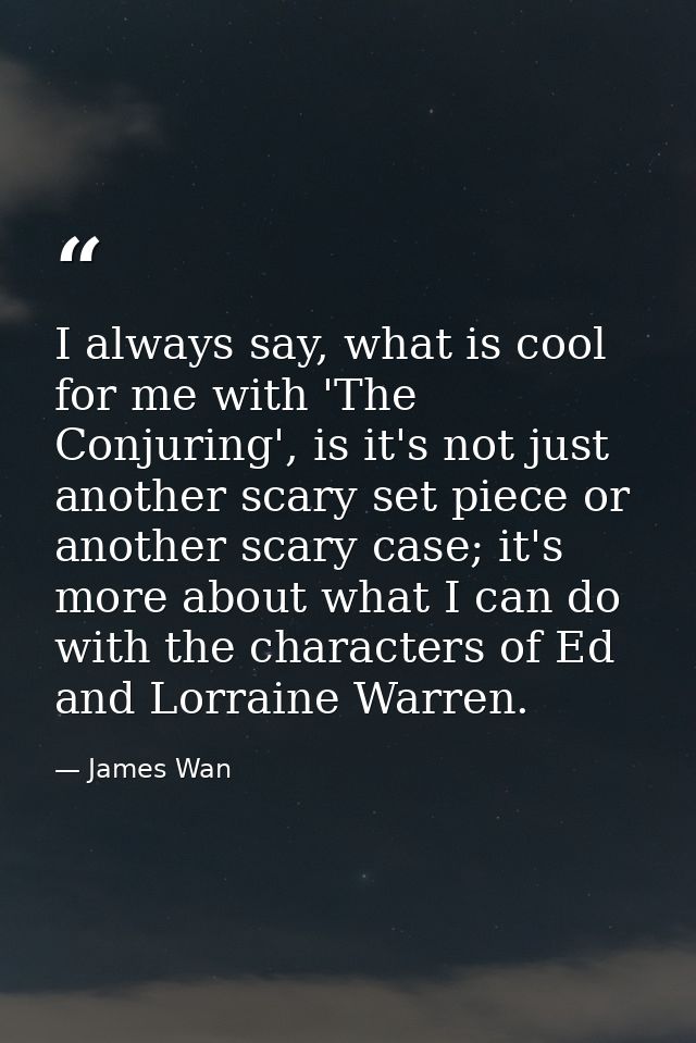 I always say, what is cool for me with 'The Conjuring', is it's not just another scary set piece or another scary case;  — James Wan