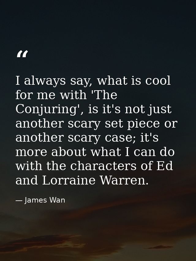 I always say, what is cool for me with 'The Conjuring', is it's not just another scary set piece or another scary case;  — James Wan