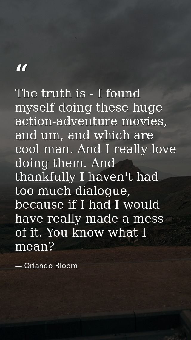 The truth is - I found myself doing these huge action-adventure movies, and um, and which are cool man. And I really lov — Orlando Bloom