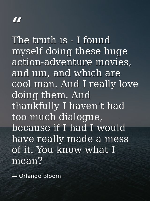 The truth is - I found myself doing these huge action-adventure movies, and um, and which are cool man. And I really lov — Orlando Bloom