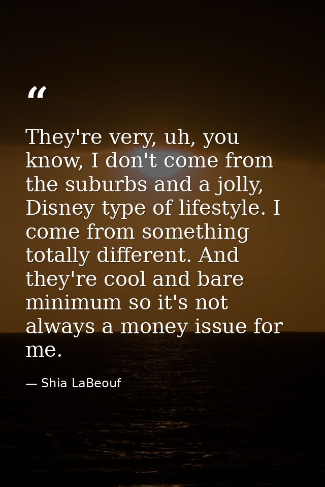 They're very, uh, you know, I don't come from the suburbs and a jolly, Disney type of lifestyle. I come from something t — Shia LaBeouf