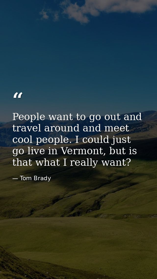 People want to go out and travel around and meet cool people. I could just go live in Vermont, but is that what I really — Tom Brady