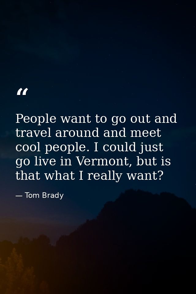 People want to go out and travel around and meet cool people. I could just go live in Vermont, but is that what I really — Tom Brady
