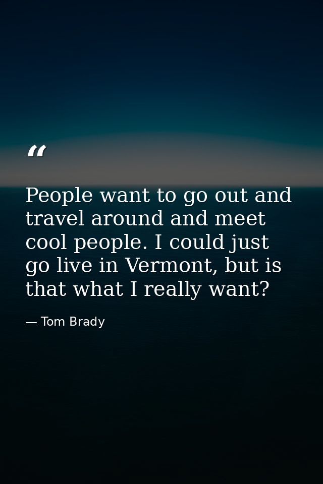 People want to go out and travel around and meet cool people. I could just go live in Vermont, but is that what I really — Tom Brady