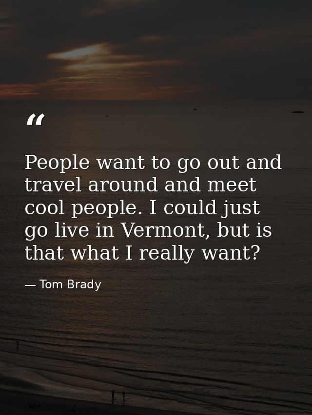 People want to go out and travel around and meet cool people. I could just go live in Vermont, but is that what I really — Tom Brady