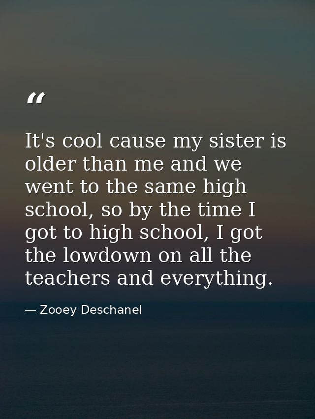 It's cool cause my sister is older than me and we went to the same high school, so by the time I got to high school, I g — Zooey Deschanel