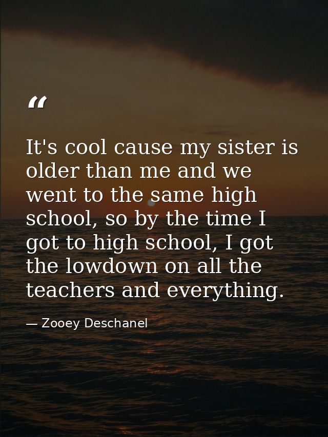 It's cool cause my sister is older than me and we went to the same high school, so by the time I got to high school, I g — Zooey Deschanel