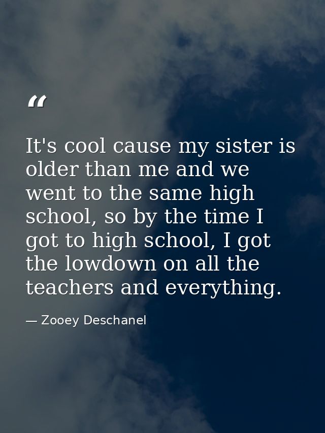It's cool cause my sister is older than me and we went to the same high school, so by the time I got to high school, I g — Zooey Deschanel