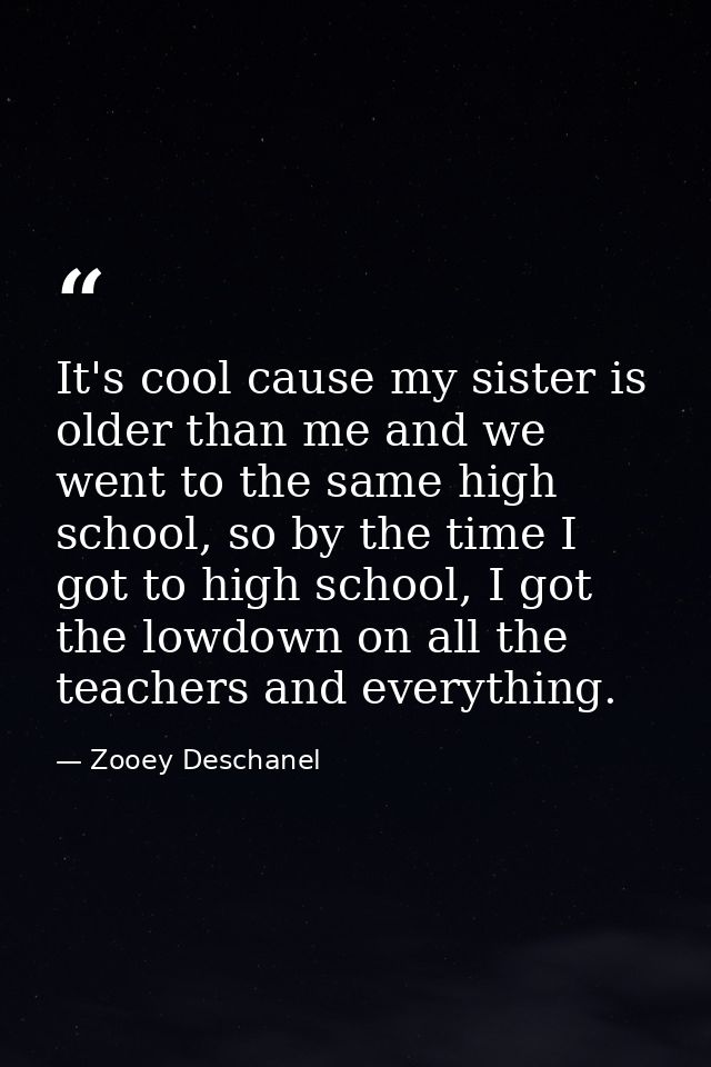 It's cool cause my sister is older than me and we went to the same high school, so by the time I got to high school, I g — Zooey Deschanel