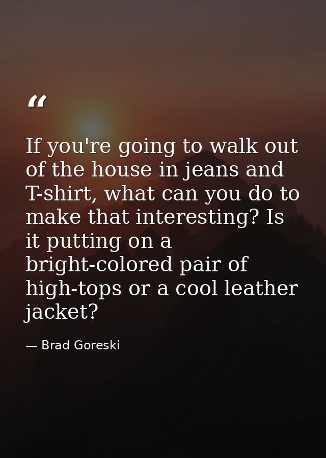 If you're going to walk out of the house in jeans and T-shirt, what can you do to make that interesting? Is it putting o — Brad Goreski