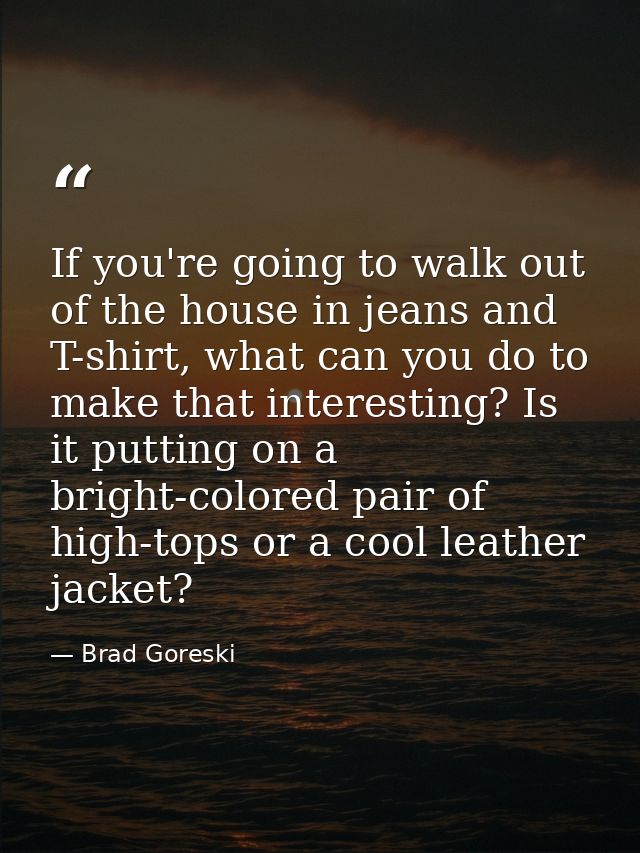 If you're going to walk out of the house in jeans and T-shirt, what can you do to make that interesting? Is it putting o — Brad Goreski