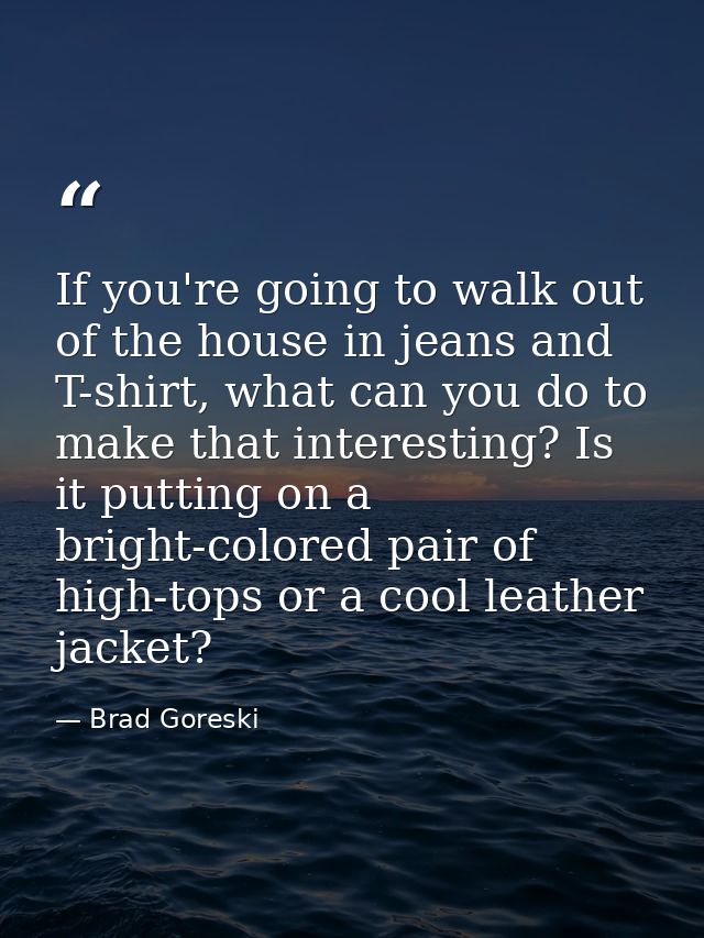 If you're going to walk out of the house in jeans and T-shirt, what can you do to make that interesting? Is it putting o — Brad Goreski
