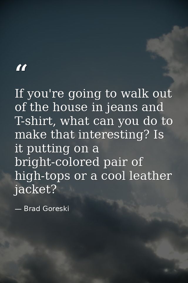 If you're going to walk out of the house in jeans and T-shirt, what can you do to make that interesting? Is it putting o — Brad Goreski