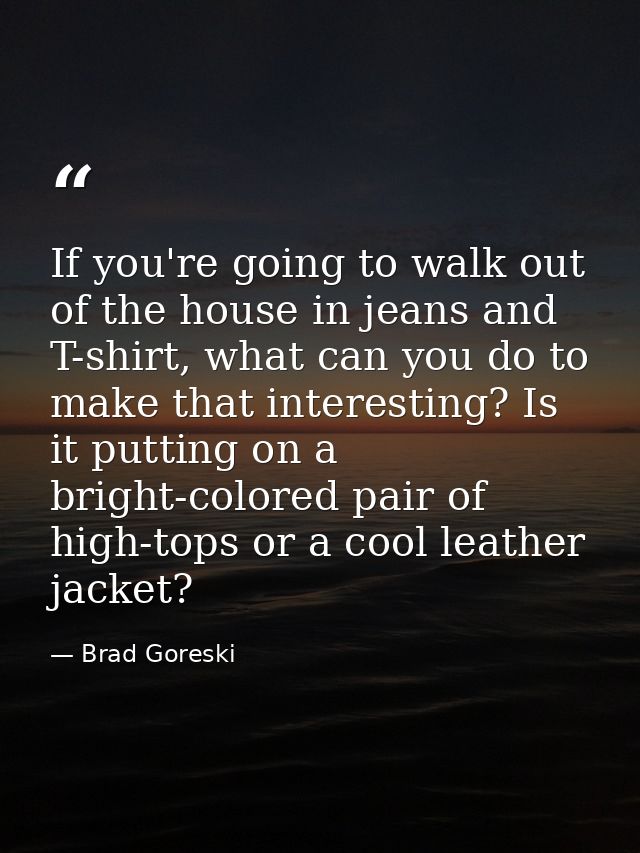 If you're going to walk out of the house in jeans and T-shirt, what can you do to make that interesting? Is it putting o — Brad Goreski